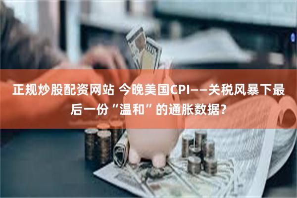 正规炒股配资网站 今晚美国CPI——关税风暴下最后一份“温和”的通胀数据？