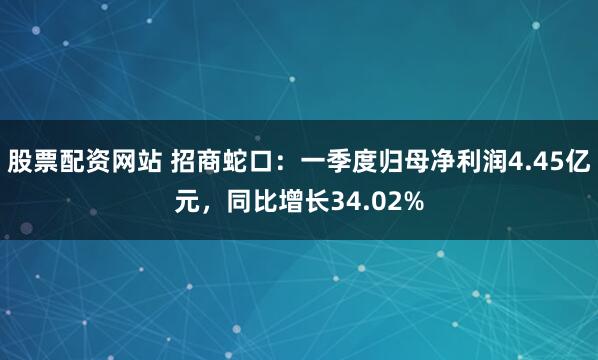 股票配资网站 招商蛇口：一季度归母净利润4.45亿元，同比增长34.02%