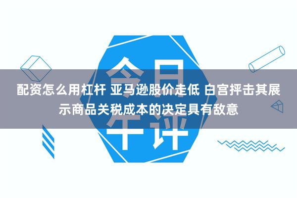 配资怎么用杠杆 亚马逊股价走低 白宫抨击其展示商品关税成本的决定具有敌意