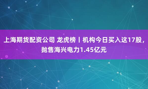 上海期货配资公司 龙虎榜丨机构今日买入这17股，抛售海兴电力1.45亿元