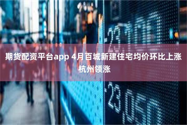 期货配资平台app 4月百城新建住宅均价环比上涨 杭州领涨
