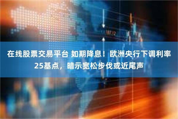 在线股票交易平台 如期降息！欧洲央行下调利率25基点，暗示宽松步伐或近尾声