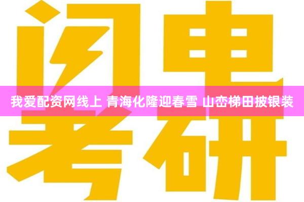 我爱配资网线上 青海化隆迎春雪 山峦梯田披银装