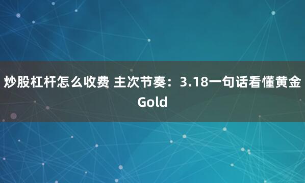 炒股杠杆怎么收费 主次节奏：3.18一句话看懂黄金Gold
