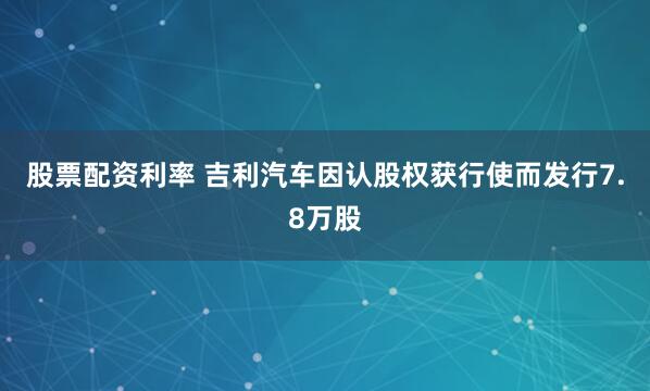 股票配资利率 吉利汽车因认股权获行使而发行7.8万股