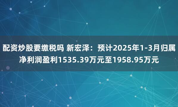 配资炒股要缴税吗 新宏泽：预计2025年1-3月归属净利润盈利1535.39万元至1958.95万元