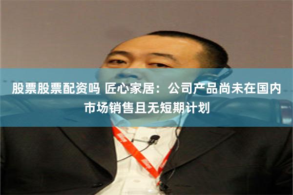 股票股票配资吗 匠心家居：公司产品尚未在国内市场销售且无短期计划