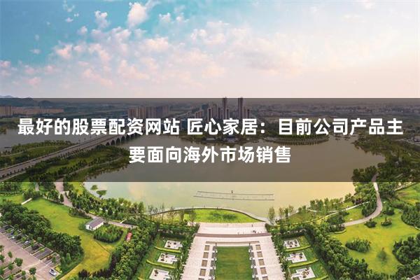 最好的股票配资网站 匠心家居：目前公司产品主要面向海外市场销售