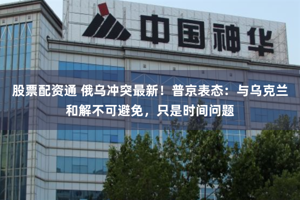 股票配资通 俄乌冲突最新！普京表态：与乌克兰和解不可避免，只是时间问题