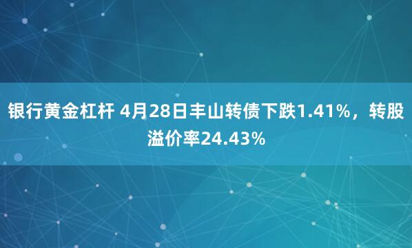 银行黄金杠杆 4月28日丰山转债下跌1.41%，转股溢价率24.43%