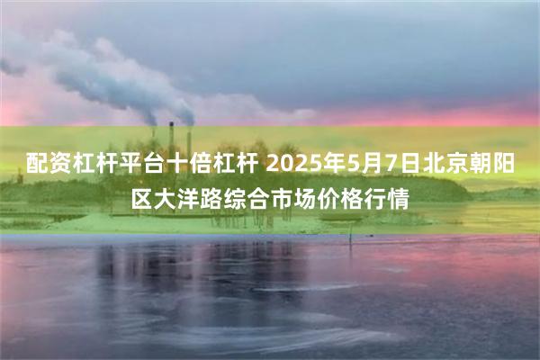 配资杠杆平台十倍杠杆 2025年5月7日北京朝阳区大洋路综合市场价格行情
