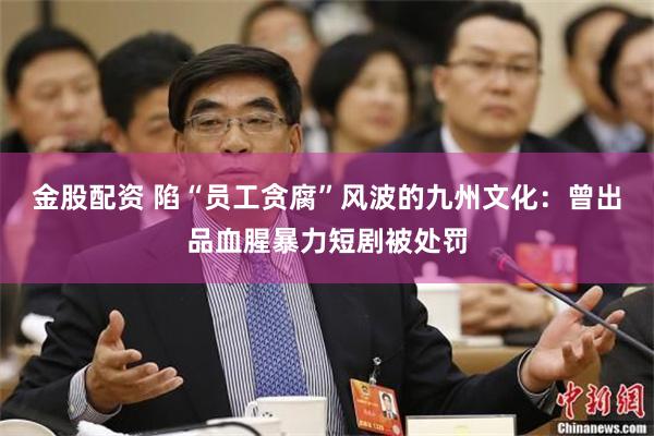 金股配资 陷“员工贪腐”风波的九州文化：曾出品血腥暴力短剧被处罚
