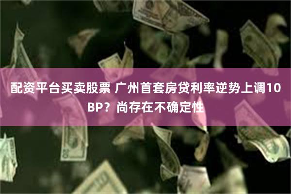 配资平台买卖股票 广州首套房贷利率逆势上调10BP？尚存在不确定性