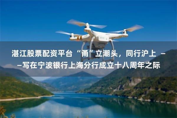 湛江股票配资平台 “甬”立潮头，同行沪上  ——写在宁波银行上海分行成立十八周年之际