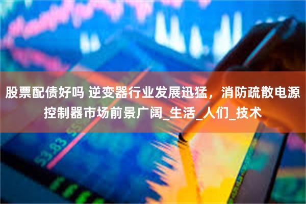 股票配债好吗 逆变器行业发展迅猛，消防疏散电源控制器市场前景广阔_生活_人们_技术