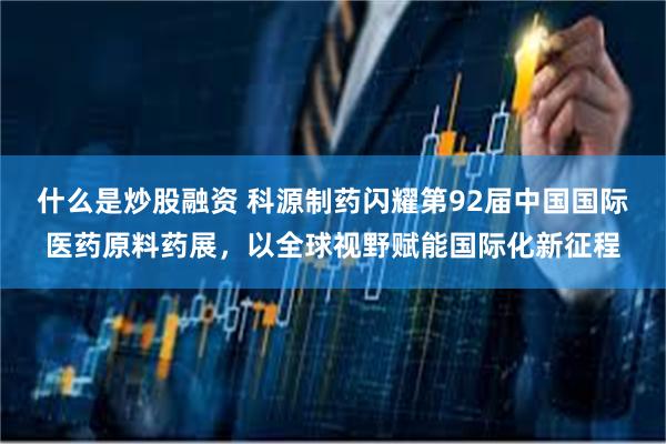 什么是炒股融资 科源制药闪耀第92届中国国际医药原料药展，以全球视野赋能国际化新征程