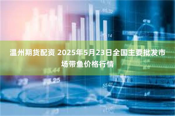 温州期货配资 2025年5月23日全国主要批发市场带鱼价格行情