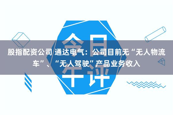 股指配资公司 通达电气：公司目前无“无人物流车”、“无人驾驶”产品业务收入