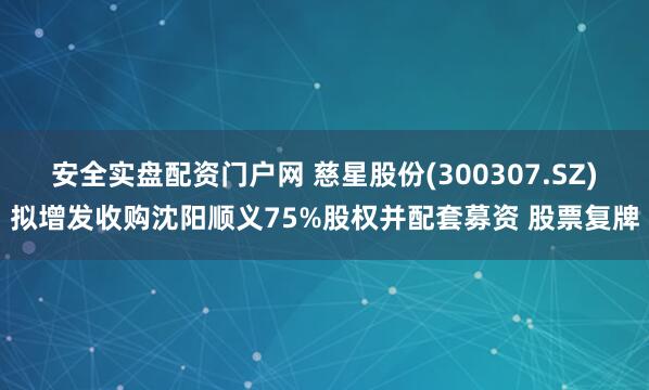 安全实盘配资门户网 慈星股份(300307.SZ)拟增发收购沈阳顺义75%股权并配套募资 股票复牌