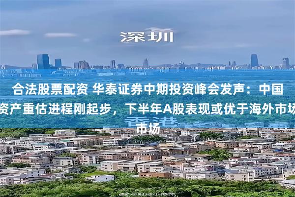 合法股票配资 华泰证券中期投资峰会发声：中国资产重估进程刚起步，下半年A股表现或优于海外市场