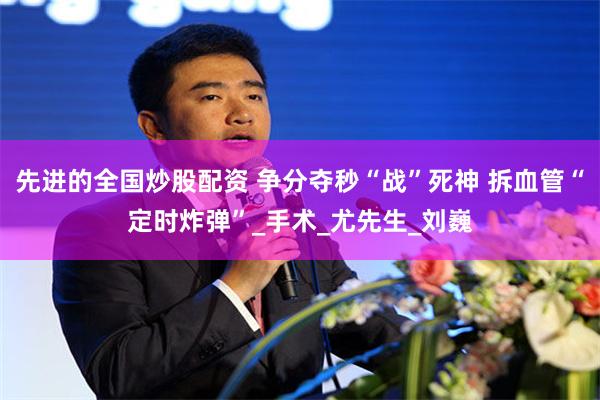 先进的全国炒股配资 争分夺秒“战”死神 拆血管“定时炸弹”_手术_尤先生_刘巍