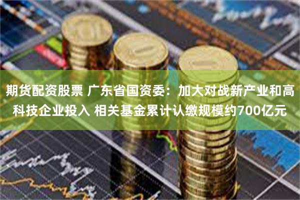 期货配资股票 广东省国资委：加大对战新产业和高科技企业投入 相关基金累计认缴规模约700亿元