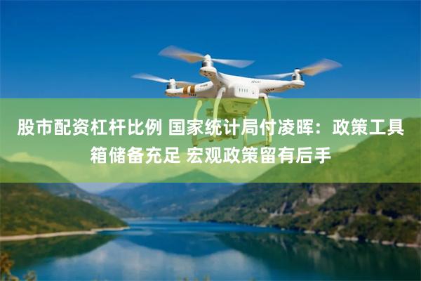 股市配资杠杆比例 国家统计局付凌晖：政策工具箱储备充足 宏观政策留有后手