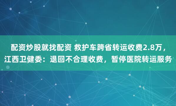 配资炒股就找配资 救护车跨省转运收费2.8万，江西卫健委：退回不合理收费，暂停医院转运服务