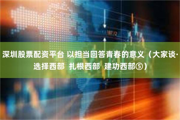 深圳股票配资平台 以担当回答青春的意义（大家谈·选择西部  扎根西部  建功西部⑤）