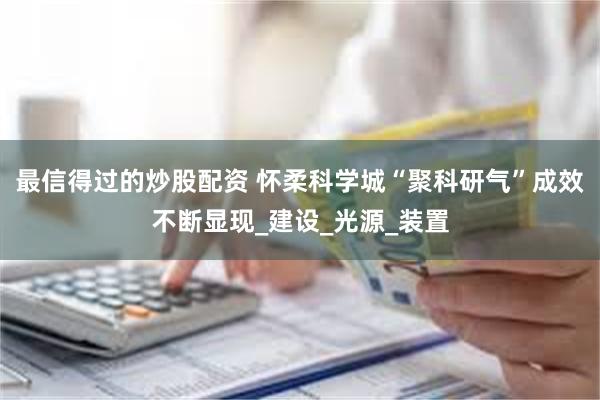最信得过的炒股配资 怀柔科学城“聚科研气”成效不断显现_建设_光源_装置