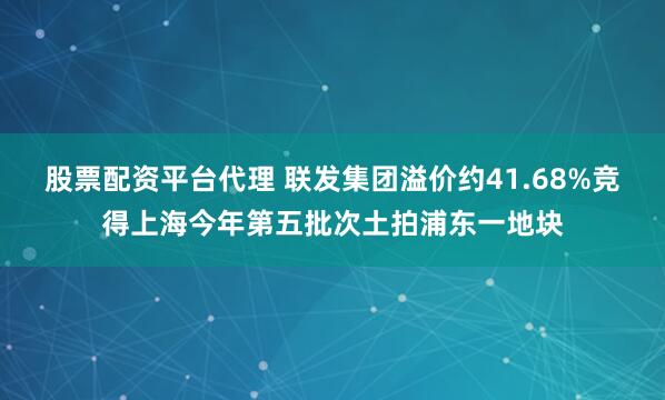 股票配资平台代理 联发集团溢价约41.68%竞得上海今年第五批次土拍浦东一地块
