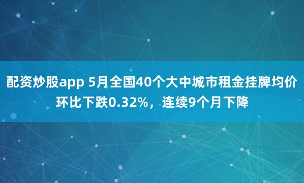 配资炒股app 5月全国40个大中城市租金挂牌均价环比下跌0.32%，连续9个月下降