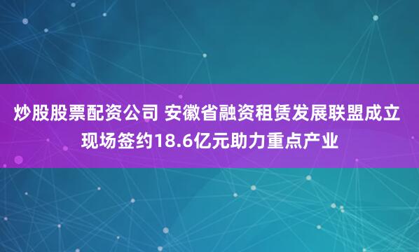 炒股股票配资公司 安徽省融资租赁发展联盟成立 现场签约18.6亿元助力重点产业