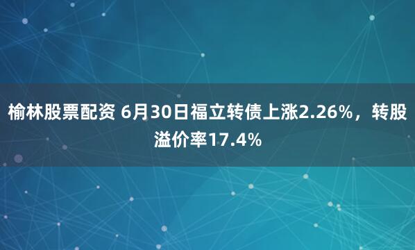 榆林股票配资 6月30日福立转债上涨2.26%，转股溢价率17.4%