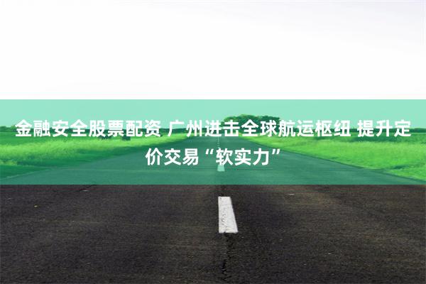 金融安全股票配资 广州进击全球航运枢纽 提升定价交易“软实力”